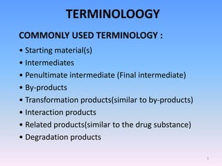 TERMINOLOOGY
COMMONLY USED TERMINOLOGY :
• Starting material(s)
• Intermediates
• Penultimate intermediate (Final intermediate)
• By-products
• Transformation products(similar to by-products)
• Interaction products
• Related products(similar to the drug substance)
• Degradation products
3
 