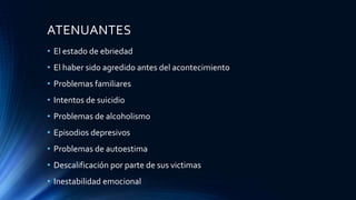 ATENUANTES
• El estado de ebriedad
• El haber sido agredido antes del acontecimiento
• Problemas familiares
• Intentos de suicidio
• Problemas de alcoholismo
• Episodios depresivos
• Problemas de autoestima
• Descalificación por parte de sus victimas
• Inestabilidad emocional
 