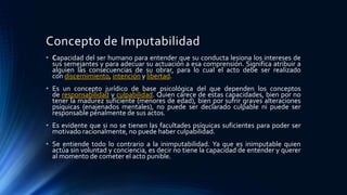 Concepto de Imputabilidad
• Capacidad del ser humano para entender que su conducta lesiona los intereses de
sus semejantes y para adecuar su actuación a esa comprensión. Significa atribuir a
alguien las consecuencias de su obrar, para lo cual el acto debe ser realizado
con discernimiento, intención y libertad.
• Es un concepto jurídico de base psicológica del que dependen los conceptos
de responsabilidad y culpabilidad. Quien carece de estas capacidades, bien por no
tener la madurez suficiente (menores de edad), bien por sufrir graves alteraciones
psíquicas (enajenados mentales), no puede ser declarado culpable ni puede ser
responsable penalmente de sus actos.
• Es evidente que si no se tienen las facultades psíquicas suficientes para poder ser
motivado racionalmente, no puede haber culpabilidad.
• Se entiende todo lo contrario a la inimputabilidad. Ya que es inimputable quien
actúa sin voluntad y conciencia, es decir no tiene la capacidad de entender y querer
al momento de cometer el acto punible.
 