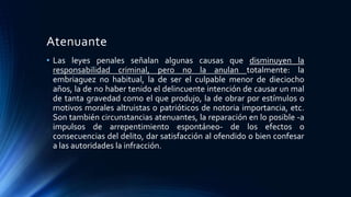 Atenuante
• Las leyes penales señalan algunas causas que disminuyen la
responsabilidad criminal, pero no la anulan totalmente: la
embriaguez no habitual, la de ser el culpable menor de dieciocho
años, la de no haber tenido el delincuente intención de causar un mal
de tanta gravedad como el que produjo, la de obrar por estímulos o
motivos morales altruistas o patrióticos de notoria importancia, etc.
Son también circunstancias atenuantes, la reparación en lo posible -a
impulsos de arrepentimiento espontáneo- de los efectos o
consecuencias del delito, dar satisfacción al ofendido o bien confesar
a las autoridades la infracción.
 