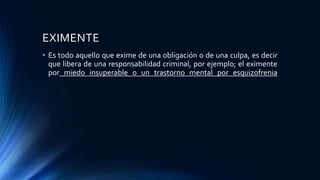 EXIMENTE
• Es todo aquello que exime de una obligación o de una culpa, es decir
que libera de una responsabilidad criminal, por ejemplo; el eximente
por miedo insuperable o un trastorno mental por esquizofrenia
 