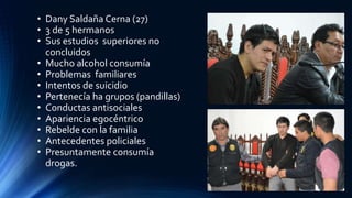 • Dany Saldaña Cerna (27)
• 3 de 5 hermanos
• Sus estudios superiores no
concluidos
• Mucho alcohol consumía
• Problemas familiares
• Intentos de suicidio
• Pertenecía ha grupos (pandillas)
• Conductas antisociales
• Apariencia egocéntrico
• Rebelde con la familia
• Antecedentes policiales
• Presuntamente consumía
drogas.
 