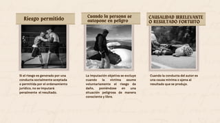 Si el riesgo es generado por una
conducta socialmente aceptada
o permitida por el ordenamiento
jurídico, no se imputará
penalmente el resultado.
Riesgo permitido Cuando la persona se
autopone en peligro
CAUSALIDAD IRRELEVANTE
O RESULTADO FORTUITO
La imputación objetiva se excluye
cuando la víctima asume
voluntariamente el riesgo de
daño, poniéndose en una
situación peligrosa de manera
consciente y libre.
Cuando la conducta del autor es
una causa mínima o ajena al
resultado que se produjo.
 