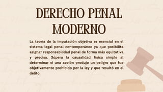 La teoría de la imputación objetiva es esencial en el
sistema legal penal contemporáneo ya que posibilita
asignar responsabilidad penal de forma más equitativa
y precisa. Súpera la causalidad física simple al
determinar si una acción produjo un peligro que fue
objetivamente prohibido por la ley y que resultó en el
delito.
DERECHO PENAL
MODERNO
DERECHO PENAL
MODERNO
 