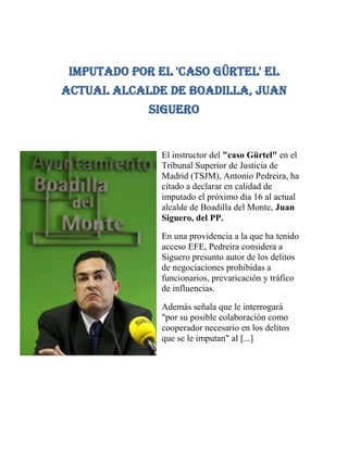 Imputado por el 'caso Gürtel' el actual alcalde de Boadilla, Juan Siguero<br />-63246032385El instructor del quot;
caso Gürtelquot;
 en el Tribunal Superior de Justicia de Madrid (TSJM), Antonio Pedreira, ha citado a declarar en calidad de imputado el próximo día 16 al actual alcalde de Boadilla del Monte, Juan Siguero, del PP.<br />En una providencia a la que ha tenido acceso EFE, Pedreira considera a Siguero presunto autor de los delitos de negociaciones prohibidas a funcionarios, prevaricación y tráfico de influencias.<br />Además señala que le interrogará quot;
por su posible colaboración como cooperador necesario en los delitos que se le imputanquot;
 al [...]<br />