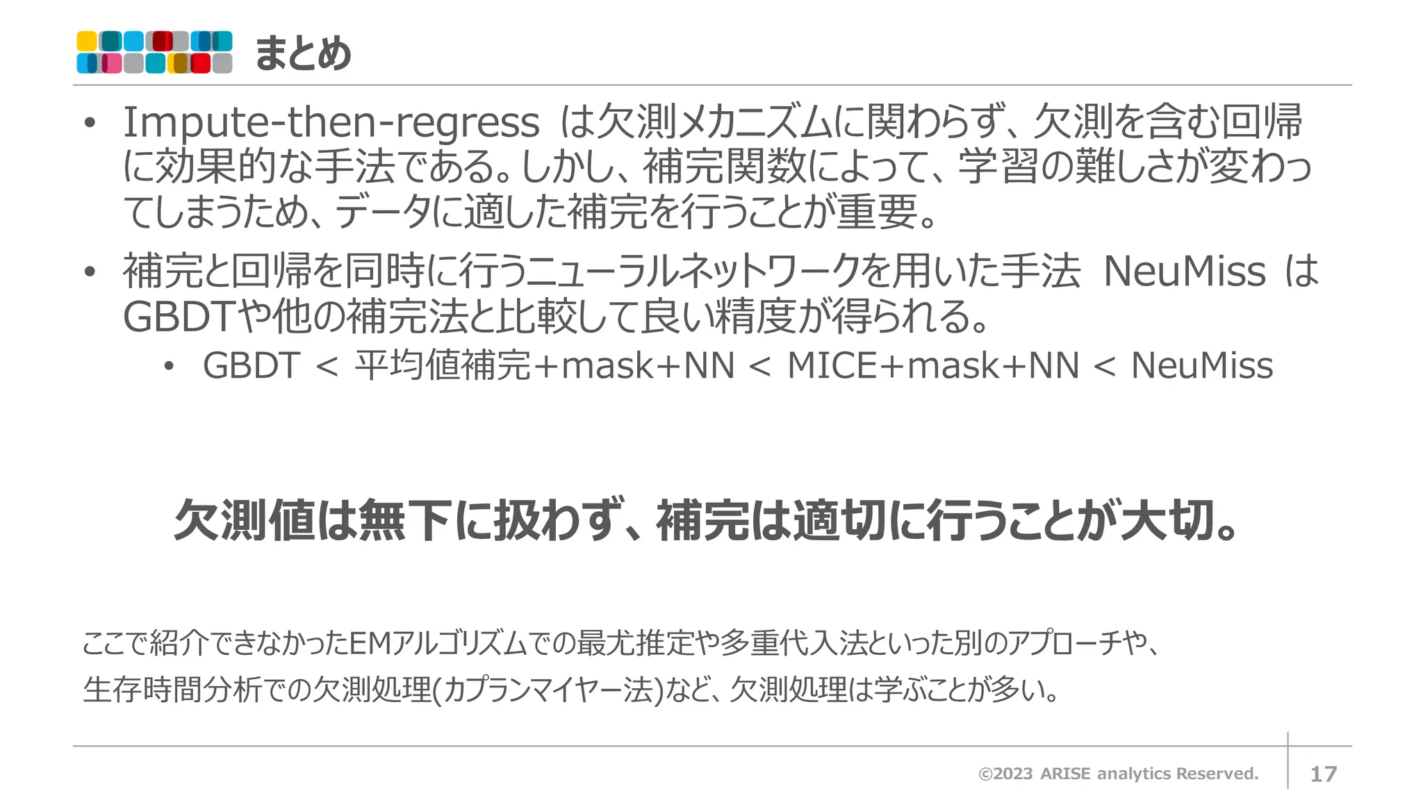 まとめ
©2023 ARISE analytics Reserved. 17
• Impute-then-regress は欠測メカニズムに関わらず、欠測を含む回帰
に効果的な手法である。しかし、補完関数によって、学習の難しさが変わっ
てしまうため、データに適した補完を行うことが重要。
• 補完と回帰を同時に行うニューラルネットワークを用いた手法 NeuMiss は
GBDTや他の補完法と比較して良い精度が得られる。
• GBDT < 平均値補完+mask+NN < MICE+mask+NN < NeuMiss
欠測値は無下に扱わず、補完は適切に行うことが大切。
ここで紹介できなかったEMアルゴリズムでの最尤推定や多重代入法といった別のアプローチや、
生存時間分析での欠測処理(カプランマイヤー法)など、欠測処理は学ぶことが多い。
 