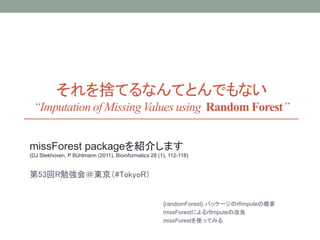 それを捨てるなんてとんでもない
“Imputation of Missing Values using Random Forest”
missForest packageを紹介します
(DJ Stekhoven, P Bühlmann (2011), Bioinformatics 28 (1), 112-118)
第53回R勉強会＠東京（#TokyoR）
random Forestによる欠損値の補完（rfImpute）の概要
missForestによるrfImputeの改良
missForestを使ってみる
 
