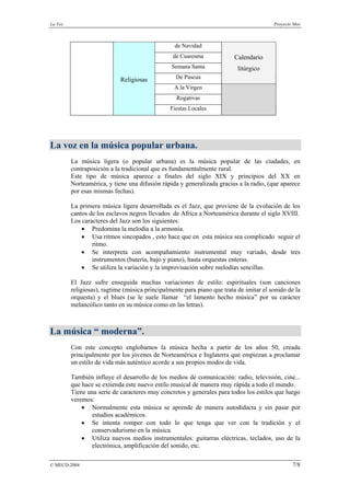 La Voz                                                                                  Proyecto Mos



                                                 de Navidad
                                                 de Cuaresma             Calendario
                                                Semana Santa              litúrgico
                            Religiosas            De Pascua
                                                 A la Virgen
                                                  Rogativas
                                               Fiestas Locales




La voz en la música popular urbana.
         La música ligera (o popular urbana) es la música popular de las ciudades, en
         contraposición a la tradicional que es fundamentalmente rural.
         Este tipo de música aparece a finales del siglo XIX y principios del XX en
         Norteamérica, y tiene una difusión rápida y generalizada gracias a la radio, (que aparece
         por esas mismas fechas).

         La primera música ligera desarrollada es el Jazz, que proviene de la evolución de los
         cantos de los esclavos negros llevados de Africa a Norteamérica durante el siglo XVIII.
         Los caracteres del Jazz son los siguientes:
             • Predomina la melodía a la armonía.
             • Usa ritmos sincopados , esto hace que en esta música sea complicado seguir el
                 ritmo.
             • Se interpreta con acompañamiento instrumental muy variado, desde tres
                 instrumentos (batería, bajo y piano), hasta orquestas enteras.
             • Se utiliza la variación y la improvisación sobre melodías sencillas.

         El Jazz sufre enseguida muchas variaciones de estilo: espirituales (son canciones
         religiosas), ragtime (música principalmente para piano que trata de imitar el sonido de la
         orquesta) y el blues (se le suele llamar “el lamento hecho música” por su carácter
         melancólico tanto en su música como en las letras).



La música “ moderna”.
         Con este concepto englobamos la música hecha a partir de los años 50, creada
         principalmente por los jóvenes de Norteamérica e Inglaterra que empiezan a proclamar
         un estilo de vida más auténtico acorde a sus propios modos de vida.

         También influye el desarrollo de los medios de comunicación: radio, televisión, cine...
         que hace se extienda este nuevo estilo musical de manera muy rápida a todo el mundo.
         Tiene una serie de caracteres muy concretos y generales para todos los estilos que luego
         veremos:
             • Normalmente esta música se aprende de manera autodidacta y sin pasar por
                estudios académicos.
             • Se intenta romper con todo lo que tenga que ver con la tradición y el
                conservadurismo en la música.
             • Utiliza nuevos medios instrumentales: guitarras eléctricas, teclados, uso de la
                electrónica, amplificación del sonido, etc.

© MECD-2004                                                                                     7/8
 