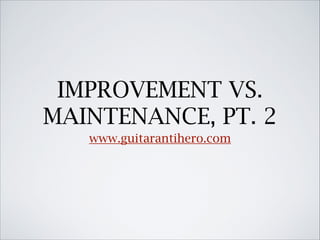 IMPROVEMENT VS.
MAINTENANCE, PT. 2
www.guitarantihero.com

 