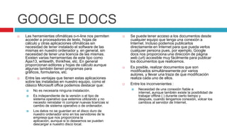 GOOGLE DOCS
   Las herramientas ofimáticas o-n-line nos permiten           Se puede tener acceso a los documentos desde
    acceder a procesadores de texto, hojas de                    cualquier equipo que tenga una conexión a
    cálculo y otras aplicaciones ofimáticas sin                  Internet. Incluso podemos publicarlos
    necesidad de tener instalado el software de las              directamente en Internet para que pueda verlos
    mismas en nuestro ordenador y, en general, sin               cualquier persona pues, por ejemplo, Google
    necesidad de tener una licencia de las mismas.               docs nos proporciona una dirección de página
    Existen varias herramientas de este tipo como                web (url) accesible muy fácilmente para publicar
    Ajax13, writewith, thinkfree, etc. En general                los documentos que realicemos.
    proporcionan editores y hojas de cálculo aunque
    algunas también tienen programas para                       Es posible, realizar documentos que son
    gráficos, formularios, etc.                                  modificados simultáneamente por varios
                                                                 autores, y llevar una traza de que modificación
   Entre las ventajas que tienen estas aplicaciones             realiza cada uno de ellos.
    sobre las instaladas en nuestro equipo, como el
    clásico Microsoft office podemos destacar que:              Entre los inconvenientes :
       No es necesaria ninguna instalación.                        Necesidad de una conexión fiable a
                                                                     internet, aunque también existe la posibilidad de
       Es independiente de la versión o el tipo de                  trabajar offline ( ) durante cierto tiempo y
        sistema operativo que estemos utilizando y no                después, cuando tengamos conexión, volcar los
        necesito reinstalar ni comprar nuevas licencias si           cambios al servidor de Internet.
        cambio de sistema operativo o de ordenador.
       Los datos no se guardan en el disco duro de
        nuestro ordenador sino en los servidores de la
        empresa que nos proporciona la
        aplicación, aunque si lo deseamos se pueden
        descargar a nuestro disco local.
 