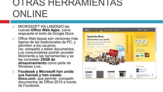 OTRAS HERRAMIENTAS
ONLINE
   MICROSOFT HA LANZADO las
    nuevas Office Web Apps, como
    respuesta al éxito de Google Docs.
   Office Web Appss son versiones más
    ligeras de las tradicionales de PC, y
    permiten a los usuarios
    ver, compartir y editar documentos.
    Los consumidores podrán acceder
    libremente a las herramientas y se
    les conceden 25GB de
    almacenamiento como parte de
    Windows Live,
   Facebook y Microsoft han unido
    sus fuerzas y han creado
    Docs.com, que permite compartir
    documentos de Office 2010 a través
    de Facebook.
 