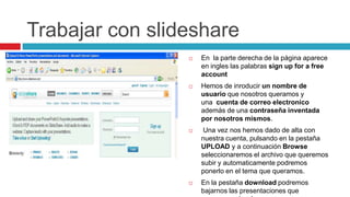 Trabajar con slideshare
                    En la parte derecha de la página aparece
                     en ingles las palabras sign up for a free
                     account
                    Hemos de inroducir un nombre de
                     usuario que nosotros queramos y
                     una cuenta de correo electronico
                     además de una contraseña inventada
                     por nosotros mismos.
                     Una vez nos hemos dado de alta con
                     nuestra cuenta, pulsando en la pestaña
                     UPLOAD y a continuación Browse
                     seleccionaremos el archivo que queremos
                     subir y automaticamente podremos
                     ponerlo en el tema que queramos.
                    En la pestaña download podremos
                     bajarnos las presentaciones que
 