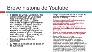 Breve historia de Youtube
   Febrero de 2005, California, tres      Google adquiere YouTube, el 8 de octubre de
                                            2006, por 1.200 millones de euros (1.650
    amigos disfrutan en una fiesta          millones de dólares)
    que inmortalizaron en sus
    cámaras de vídeo… ¿cómo                Ambas empresas han firmado acuerdos con
                                            los principales distribuidores
    enviar las imágenes por Internet        cinematográficos para poder colgar vídeos
    sin que sea una tarea ardua y           legalmente en sus plataformas
    esada? Chad Hurley, Steve              La incertidumbre legal sobre la oferta de
    Chen y Jawed Karim, tres ex             vídeos de YouTube es una de las debilidades
    empleados de PayPal (un sitios          del acuerdo
    de pagos electrónicos) Idearon         Google ha firmado alianza, hasta el momento
                                            de la compra, con Warner Music, Sony BMG,..
    una web para colgar los mejores
    momentos de la juerga                  Según explica el blog oficial de
                                            YouTube, actualmente se consultan dos mil
   Llegó al gran público en                millones de vídeos al día y los internautas
    diciembre                               permanecen una media de 15 minutos en el
                                            portal. Lo que empezó siendo una plataforma
   El modelo de negocio se basa en         para que los internautas publicaran sus vídeos se
                                            ha convertido en una herramientas de promoción
    la publicidad                           comercial, mercadotecnia viral y se ha abierto a
                                            fórmulas de negocio, por la vía de la publicidad
                                            asociada a los vídeos, que en un futuro próximo
                                            ampliará. El 70% del tráfico procede de fuera de
 