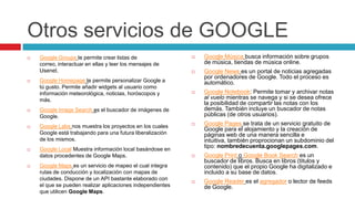 Otros servicios de GOOGLE
   Google Groups te permite crear listas de                   Google Música busca información sobre grupos
    correo, interactuar en ellas y leer los mensajes de         de música, tiendas de música online.
    Usenet.                                                    Google News es un portal de noticias agregadas
                                                                por ordenadores de Google. Todo el proceso es
   Google Homepage te permite personalizar Google a            automático.
    tú gusto. Permite añadir widgets al usuario como
    información meteorológica, noticias, horóscopos y          Google Notebook: Permite tomar y archivar notas
    más.                                                        al vuelo mientras se navega y si se desea ofrece
                                                                la posibilidad de compartir las notas con los
   Google Image Search es el buscador de imágenes de           demás. También incluye un buscador de notas
    Google.                                                     públicas (de otros usuarios).

   Google Labs nos muestra los proyectos en los cuales
                                                               Google Pages se trata de un servicio gratuito de
                                                                Google para el alojamiento y la creación de
    Google está trabajando para una futura liberalización       páginas web de una manera sencilla e
    de los mismos.                                              intuitiva, también proprocionan un subdominio del
                                                                tipo: nombredecuenta.googlepages.com.
   Google Local Muestra información local basándose en
    datos procedentes de Google Maps.                          Google Print o Google Book Search es un
                                                                buscador de libros. Busca en libros (titulos y
   Google Maps es un servicio de mapeo el cual integra         contenido) que el propio Google ha digitalizado e
    rutas de conducción y localización con mapas de             incluido a su base de datos.
    ciudades. Dispone de un API bastante elaborado con
                                                               Google Reader es el agregador o lector de feeds
    el que se pueden realizar aplicaciones independientes       de Google.
    que utilicen Google Maps.
 