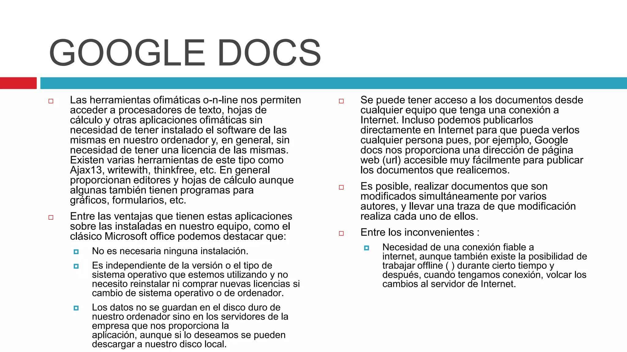 GOOGLE DOCS
   Las herramientas ofimáticas o-n-line nos permiten           Se puede tener acceso a los documentos desde
    acceder a procesadores de texto, hojas de                    cualquier equipo que tenga una conexión a
    cálculo y otras aplicaciones ofimáticas sin                  Internet. Incluso podemos publicarlos
    necesidad de tener instalado el software de las              directamente en Internet para que pueda verlos
    mismas en nuestro ordenador y, en general, sin               cualquier persona pues, por ejemplo, Google
    necesidad de tener una licencia de las mismas.               docs nos proporciona una dirección de página
    Existen varias herramientas de este tipo como                web (url) accesible muy fácilmente para publicar
    Ajax13, writewith, thinkfree, etc. En general                los documentos que realicemos.
    proporcionan editores y hojas de cálculo aunque
    algunas también tienen programas para                       Es posible, realizar documentos que son
    gráficos, formularios, etc.                                  modificados simultáneamente por varios
                                                                 autores, y llevar una traza de que modificación
   Entre las ventajas que tienen estas aplicaciones             realiza cada uno de ellos.
    sobre las instaladas en nuestro equipo, como el
    clásico Microsoft office podemos destacar que:              Entre los inconvenientes :
       No es necesaria ninguna instalación.                        Necesidad de una conexión fiable a
                                                                     internet, aunque también existe la posibilidad de
       Es independiente de la versión o el tipo de                  trabajar offline ( ) durante cierto tiempo y
        sistema operativo que estemos utilizando y no                después, cuando tengamos conexión, volcar los
        necesito reinstalar ni comprar nuevas licencias si           cambios al servidor de Internet.
        cambio de sistema operativo o de ordenador.
       Los datos no se guardan en el disco duro de
        nuestro ordenador sino en los servidores de la
        empresa que nos proporciona la
        aplicación, aunque si lo deseamos se pueden
        descargar a nuestro disco local.
 
