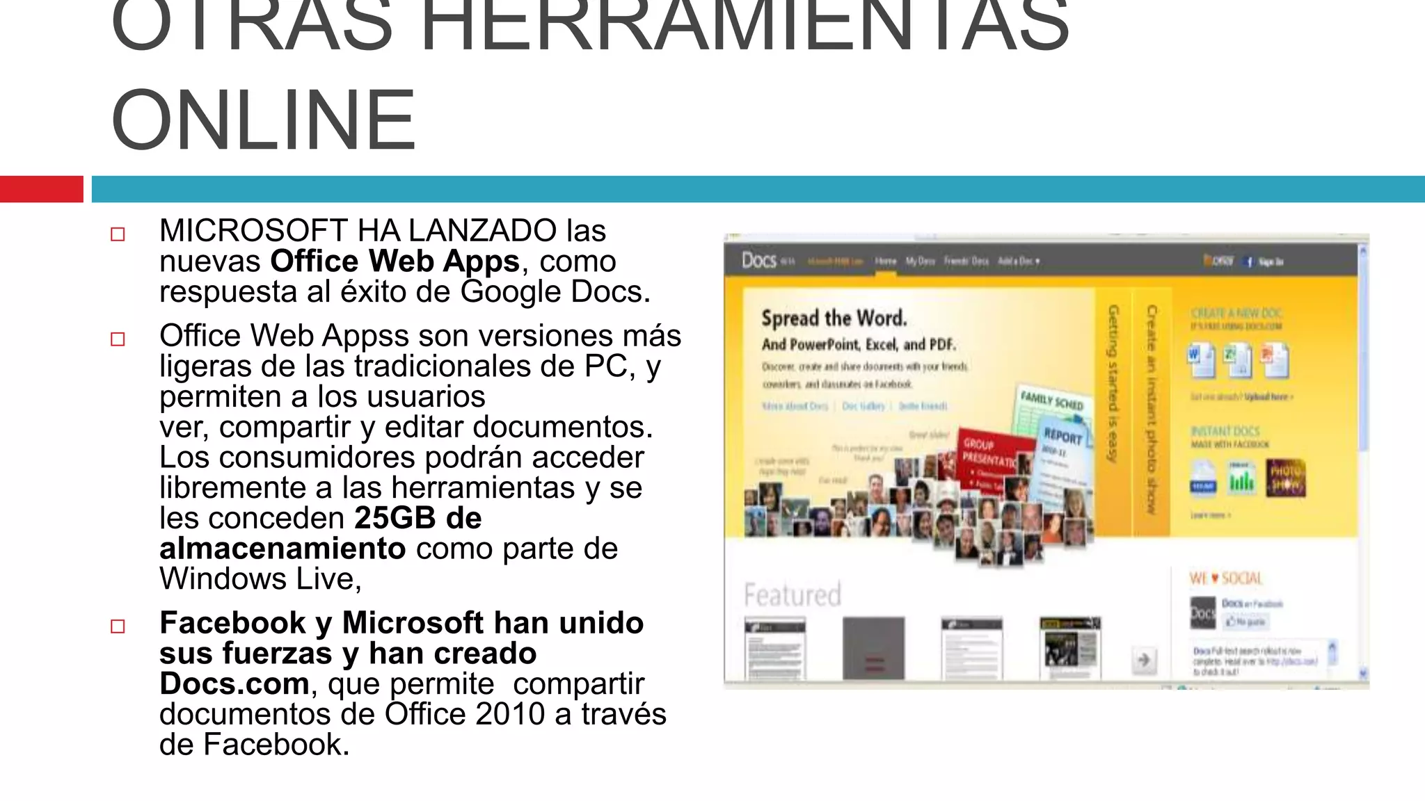 OTRAS HERRAMIENTAS
ONLINE
   MICROSOFT HA LANZADO las
    nuevas Office Web Apps, como
    respuesta al éxito de Google Docs.
   Office Web Appss son versiones más
    ligeras de las tradicionales de PC, y
    permiten a los usuarios
    ver, compartir y editar documentos.
    Los consumidores podrán acceder
    libremente a las herramientas y se
    les conceden 25GB de
    almacenamiento como parte de
    Windows Live,
   Facebook y Microsoft han unido
    sus fuerzas y han creado
    Docs.com, que permite compartir
    documentos de Office 2010 a través
    de Facebook.
 