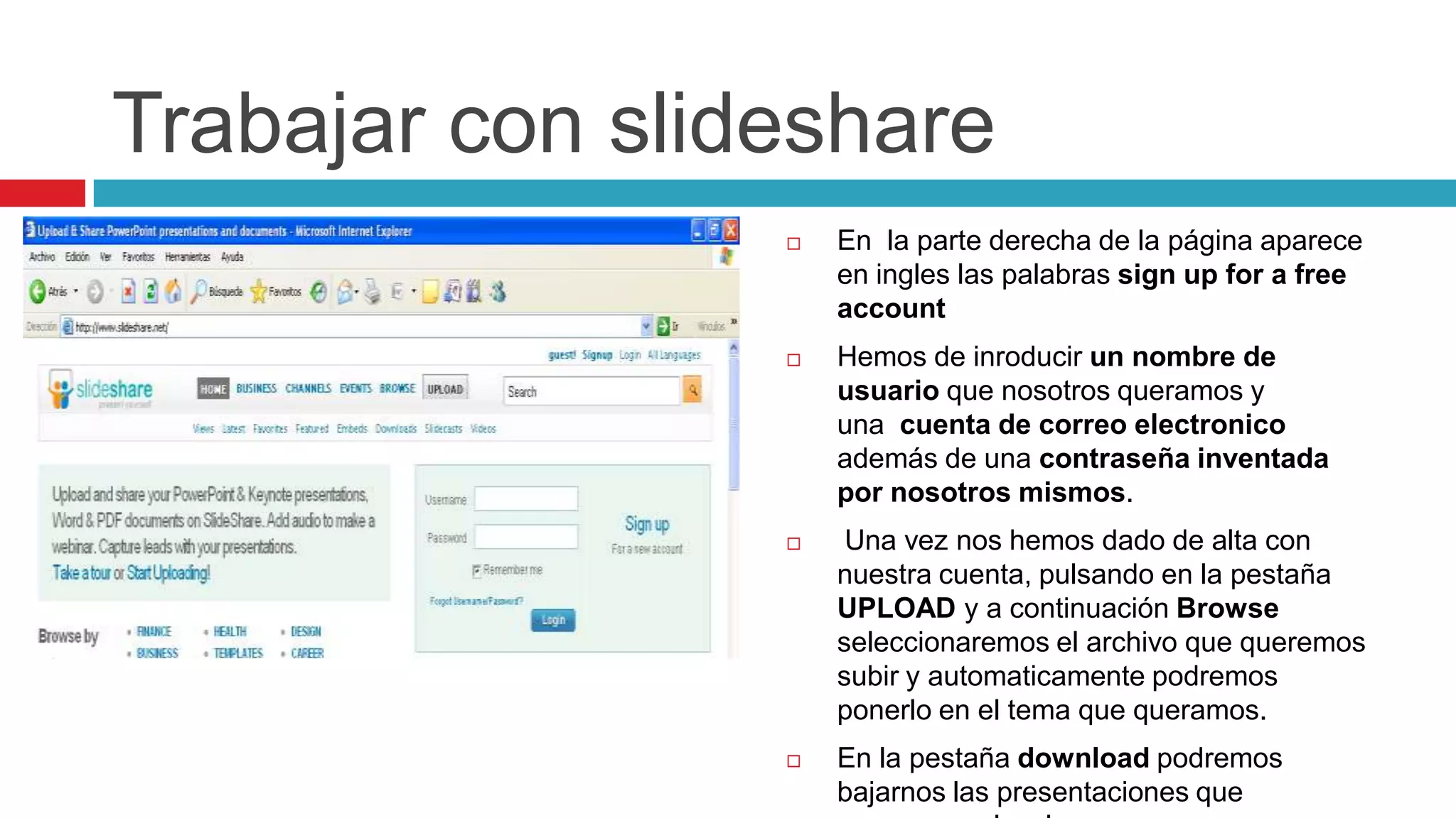 Trabajar con slideshare
                    En la parte derecha de la página aparece
                     en ingles las palabras sign up for a free
                     account
                    Hemos de inroducir un nombre de
                     usuario que nosotros queramos y
                     una cuenta de correo electronico
                     además de una contraseña inventada
                     por nosotros mismos.
                     Una vez nos hemos dado de alta con
                     nuestra cuenta, pulsando en la pestaña
                     UPLOAD y a continuación Browse
                     seleccionaremos el archivo que queremos
                     subir y automaticamente podremos
                     ponerlo en el tema que queramos.
                    En la pestaña download podremos
                     bajarnos las presentaciones que
 