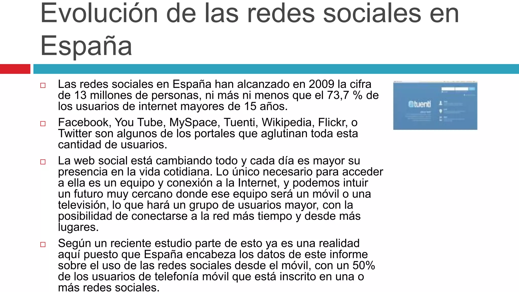 Evolución de las redes sociales en
España
   Las redes sociales en España han alcanzado en 2009 la cifra
    de 13 millones de personas, ni más ni menos que el 73,7 % de
    los usuarios de internet mayores de 15 años.
   Facebook, You Tube, MySpace, Tuenti, Wikipedia, Flickr, o
    Twitter son algunos de los portales que aglutinan toda esta
    cantidad de usuarios.
   La web social está cambiando todo y cada día es mayor su
    presencia en la vida cotidiana. Lo único necesario para acceder
    a ella es un equipo y conexión a la Internet, y podemos intuir
    un futuro muy cercano donde ese equipo será un móvil o una
    televisión, lo que hará un grupo de usuarios mayor, con la
    posibilidad de conectarse a la red más tiempo y desde más
    lugares.
   Según un reciente estudio parte de esto ya es una realidad
    aquí puesto que España encabeza los datos de este informe
    sobre el uso de las redes sociales desde el móvil, con un 50%
    de los usuarios de telefonía móvil que está inscrito en una o
    más redes sociales.
 