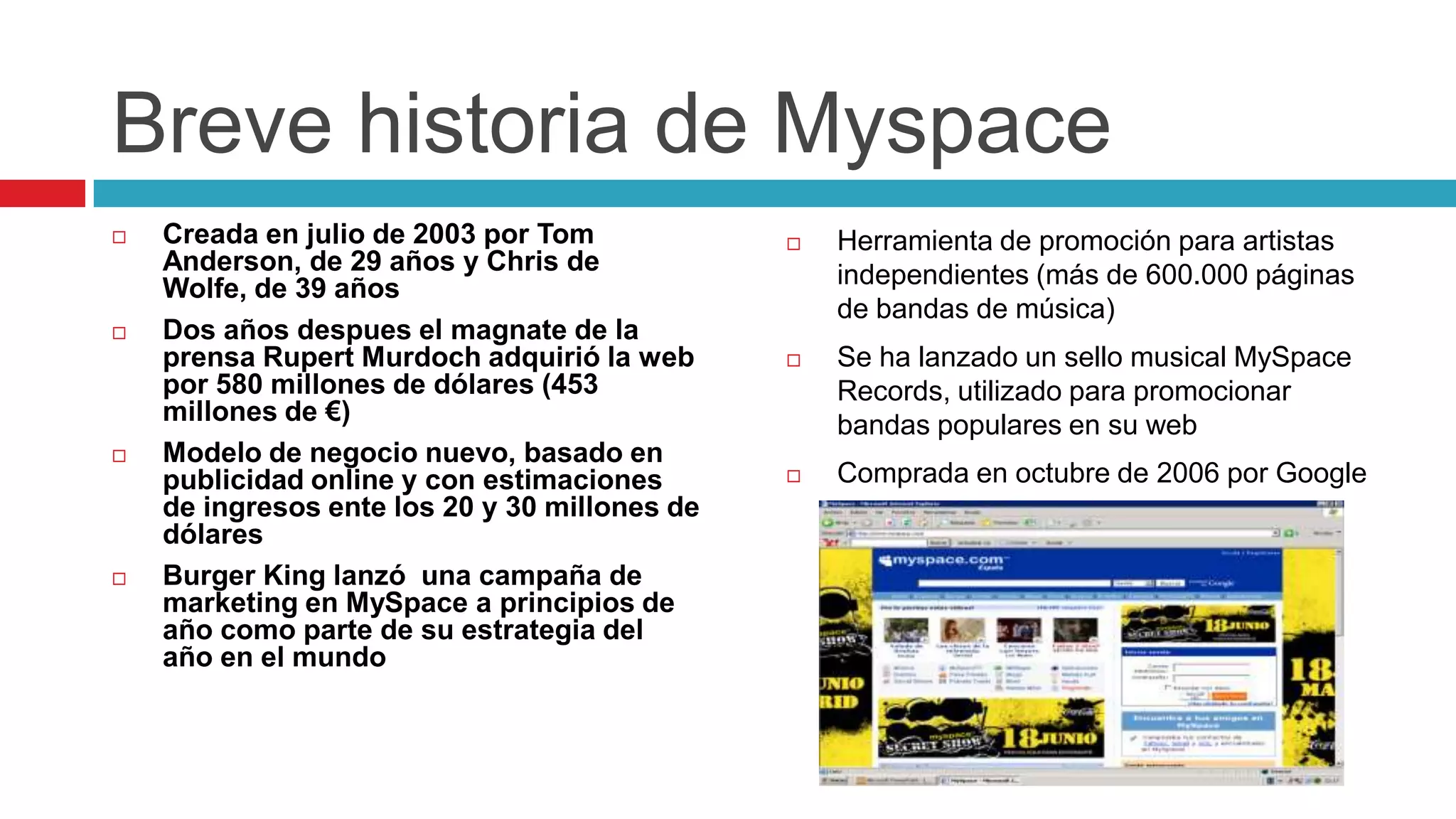 Breve historia de Myspace
   Creada en julio de 2003 por Tom               Herramienta de promoción para artistas
    Anderson, de 29 años y Chris de                independientes (más de 600.000 páginas
    Wolfe, de 39 años
                                                   de bandas de música)
   Dos años despues el magnate de la
    prensa Rupert Murdoch adquirió la web         Se ha lanzado un sello musical MySpace
    por 580 millones de dólares (453               Records, utilizado para promocionar
    millones de €)                                 bandas populares en su web
   Modelo de negocio nuevo, basado en
    publicidad online y con estimaciones          Comprada en octubre de 2006 por Google
    de ingresos ente los 20 y 30 millones de
    dólares
   Burger King lanzó una campaña de
    marketing en MySpace a principios de
    año como parte de su estrategia del
    año en el mundo
 