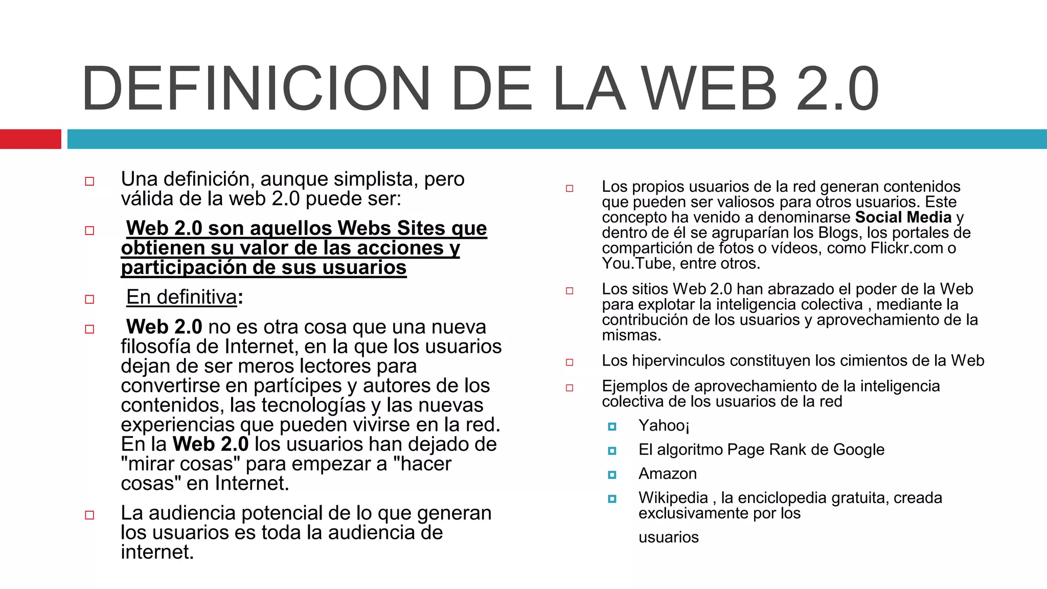 DEFINICION DE LA WEB 2.0
   Una definición, aunque simplista, pero             Los propios usuarios de la red generan contenidos
    válida de la web 2.0 puede ser:                     que pueden ser valiosos para otros usuarios. Este
                                                        concepto ha venido a denominarse Social Media y
    Web 2.0 son aquellos Webs Sites que                dentro de él se agruparían los Blogs, los portales de
    obtienen su valor de las acciones y                 compartición de fotos o vídeos, como Flickr.com o
    participación de sus usuarios                       You.Tube, entre otros.
                                                       Los sitios Web 2.0 han abrazado el poder de la Web
    En definitiva:                                     para explotar la inteligencia colectiva , mediante la
                                                        contribución de los usuarios y aprovechamiento de la
    Web 2.0 no es otra cosa que una nueva              mismas.
    filosofía de Internet, en la que los usuarios
    dejan de ser meros lectores para                   Los hipervinculos constituyen los cimientos de la Web
    convertirse en partícipes y autores de los         Ejemplos de aprovechamiento de la inteligencia
    contenidos, las tecnologías y las nuevas            colectiva de los usuarios de la red
    experiencias que pueden vivirse en la red.              Yahoo¡
    En la Web 2.0 los usuarios han dejado de                El algoritmo Page Rank de Google
    "mirar cosas" para empezar a "hacer                     Amazon
    cosas" en Internet.
                                                            Wikipedia , la enciclopedia gratuita, creada
   La audiencia potencial de lo que generan                 exclusivamente por los
    los usuarios es toda la audiencia de                     usuarios
    internet.
 