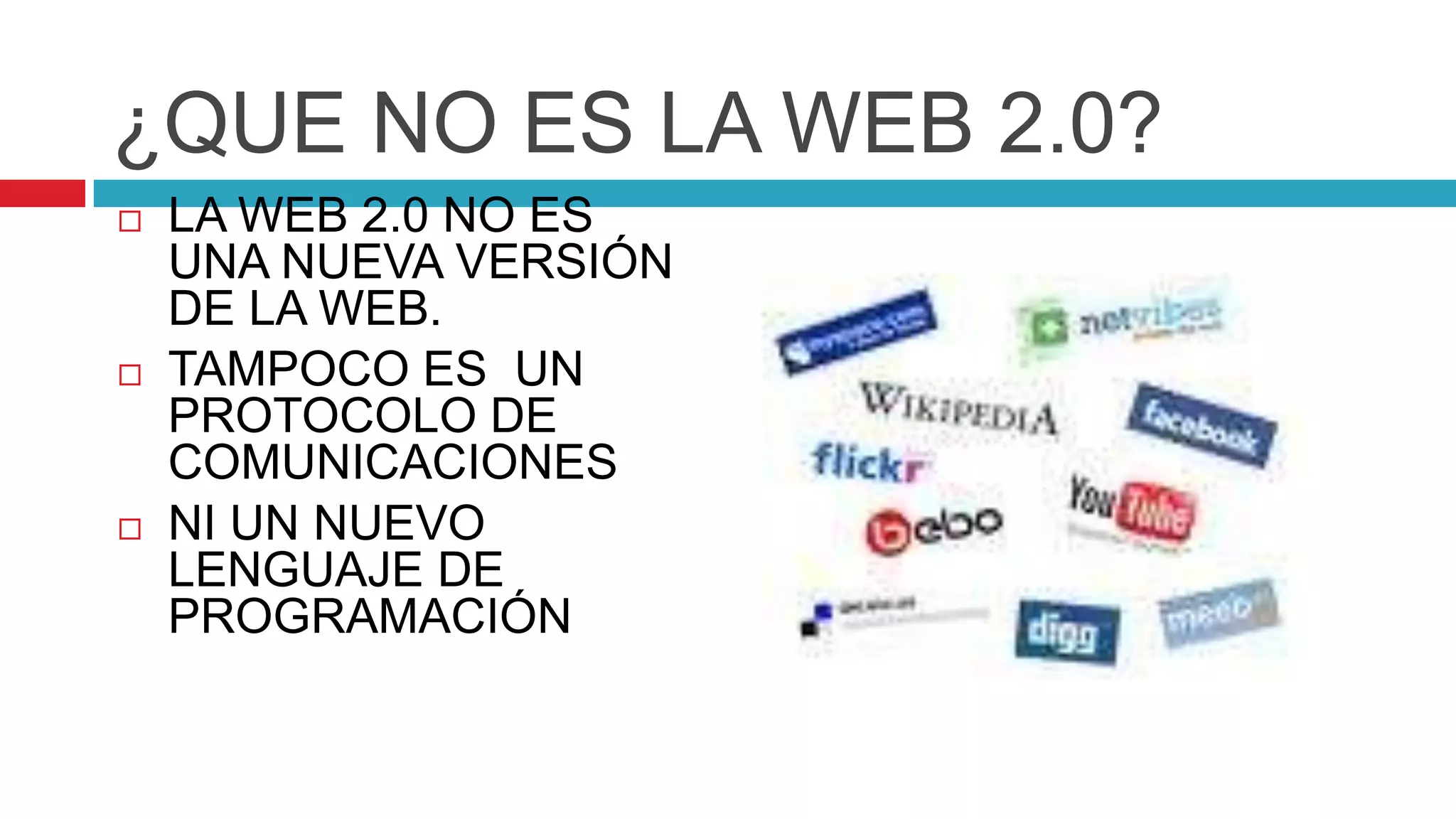 ¿QUE NO ES LA WEB 2.0?
   LA WEB 2.0 NO ES
    UNA NUEVA VERSIÓN
    DE LA WEB.
   TAMPOCO ES UN
    PROTOCOLO DE
    COMUNICACIONES
   NI UN NUEVO
    LENGUAJE DE
    PROGRAMACIÓN
 