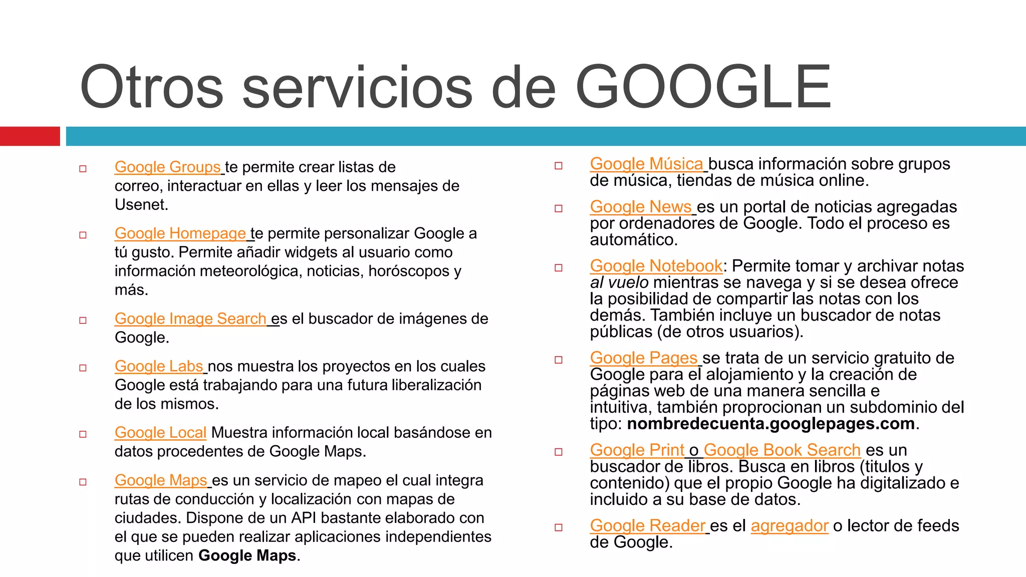 Otros servicios de GOOGLE
   Google Groups te permite crear listas de                   Google Música busca información sobre grupos
    correo, interactuar en ellas y leer los mensajes de         de música, tiendas de música online.
    Usenet.                                                    Google News es un portal de noticias agregadas
                                                                por ordenadores de Google. Todo el proceso es
   Google Homepage te permite personalizar Google a            automático.
    tú gusto. Permite añadir widgets al usuario como
    información meteorológica, noticias, horóscopos y          Google Notebook: Permite tomar y archivar notas
    más.                                                        al vuelo mientras se navega y si se desea ofrece
                                                                la posibilidad de compartir las notas con los
   Google Image Search es el buscador de imágenes de           demás. También incluye un buscador de notas
    Google.                                                     públicas (de otros usuarios).

   Google Labs nos muestra los proyectos en los cuales
                                                               Google Pages se trata de un servicio gratuito de
                                                                Google para el alojamiento y la creación de
    Google está trabajando para una futura liberalización       páginas web de una manera sencilla e
    de los mismos.                                              intuitiva, también proprocionan un subdominio del
                                                                tipo: nombredecuenta.googlepages.com.
   Google Local Muestra información local basándose en
    datos procedentes de Google Maps.                          Google Print o Google Book Search es un
                                                                buscador de libros. Busca en libros (titulos y
   Google Maps es un servicio de mapeo el cual integra         contenido) que el propio Google ha digitalizado e
    rutas de conducción y localización con mapas de             incluido a su base de datos.
    ciudades. Dispone de un API bastante elaborado con
                                                               Google Reader es el agregador o lector de feeds
    el que se pueden realizar aplicaciones independientes       de Google.
    que utilicen Google Maps.
 