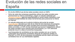 Evolución de las redes sociales en
España
   En el año 2009 el uso de las redes sociales creció un 430%
   Ocho de cada diez empresas españolas utilizan las redes sociales para
    promocionar su marca («branding»), según un estudio realizado por
    Territorio Creativo, agencia especializada en social media marketing y que
    muestra la potencialidad de estas herramientas para posicionar la marca
    en internet.
   Un estudio elaborado por la edición británica del portal de empleo
    CareerBuilder desvela que más de la mitad de las empresas encuestadas
    utilizan habitualmente las redes sociales para encontrar empleados. En
    datos concretos, un 53% de las empresas que buscan trabajadores utilizan
    las redes sociales como soporte para encontrarlos y un 12% adicional
    pretende recurrir a ellas en próximas búsquedas.
   Las búsquedas de candidatos en las redes sociales son ya un hecho.
    ¿Descartan las empresas candidatos después de observar perfiles en
    Internet? un 43% de las empresas encuestadas admite haber eliminado
    candidatos tras ver sus identidades digitales
 