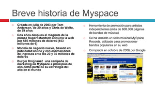 Breve historia de Myspace
   Creada en julio de 2003 por Tom               Herramienta de promoción para artistas
    Anderson, de 29 años y Chris de Wolfe,         independientes (más de 600.000 páginas
    de 39 años
                                                   de bandas de música)
   Dos años despues el magnate de la
    prensa Rupert Murdoch adquirió la web         Se ha lanzado un sello musical MySpace
    por 580 millones de dólares (453               Records, utilizado para promocionar
    millones de €)                                 bandas populares en su web
   Modelo de negocio nuevo, basado en
    publicidad online y con estimaciones          Comprada en octubre de 2006 por Google
    de ingresos ente los 20 y 30 millones de
    dólares
   Burger King lanzó una campaña de
    marketing en MySpace a principios de
    año como parte de su estrategia del
    año en el mundo
 