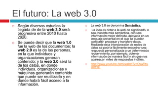 El futuro: La web 3.0
   Según diversos estudios la            La web 3.0 se denomina Semántica.
    llegada de de la web 3.0 será          La idea es dotar a la web de significado, o
    progresiva entre 2010 hasta            sea, hacerla más semántica, con una
                                           información mejor definida, apoyada en un
    2020.                                  lenguaje universal en el que se puedan
   Se puede decir que la web 1.0          compartir, procesar y transferir datos.
                                           Mediante esta interconexión de redes de
    fue la web de los documentos; la       datos se podría fácilmente encontrar una
    web 2.0 es la de las personas,         respuesta personalizada a un determinado
    en la que individuos y                 requerimiento, por ejemplo, obtener
    organizaciones generan                 información de manera fácil y sin que nos
                                           aparezcan miles de respuestas inútiles.
    contenido; y la web 3.0 será la
                                          http://www.youtube.com/watch?v=OwWbv
    de los datos, en donde                 dllHVE
    individuos, organizaciones y
    máquinas generarán contenido
    que puede ser reutilizado y en
    donde habrá fácil acceso a la
    información.
 