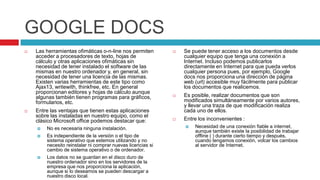 GOOGLE DOCS
   Las herramientas ofimáticas o-n-line nos permiten           Se puede tener acceso a los documentos desde
    acceder a procesadores de texto, hojas de                    cualquier equipo que tenga una conexión a
    cálculo y otras aplicaciones ofimáticas sin                  Internet. Incluso podemos publicarlos
    necesidad de tener instalado el software de las              directamente en Internet para que pueda verlos
    mismas en nuestro ordenador y, en general, sin               cualquier persona pues, por ejemplo, Google
    necesidad de tener una licencia de las mismas.               docs nos proporciona una dirección de página
    Existen varias herramientas de este tipo como                web (url) accesible muy fácilmente para publicar
    Ajax13, writewith, thinkfree, etc. En general                los documentos que realicemos.
    proporcionan editores y hojas de cálculo aunque
    algunas también tienen programas para gráficos,             Es posible, realizar documentos que son
    formularios, etc.                                            modificados simultáneamente por varios autores,
                                                                 y llevar una traza de que modificación realiza
   Entre las ventajas que tienen estas aplicaciones             cada uno de ellos.
    sobre las instaladas en nuestro equipo, como el
    clásico Microsoft office podemos destacar que:              Entre los inconvenientes :
       No es necesaria ninguna instalación.                        Necesidad de una conexión fiable a internet,
                                                                     aunque también existe la posibilidad de trabajar
       Es independiente de la versión o el tipo de                  offline ( ) durante cierto tiempo y después,
        sistema operativo que estemos utilizando y no                cuando tengamos conexión, volcar los cambios
        necesito reinstalar ni comprar nuevas licencias si           al servidor de Internet.
        cambio de sistema operativo o de ordenador.
       Los datos no se guardan en el disco duro de
        nuestro ordenador sino en los servidores de la
        empresa que nos proporciona la aplicación,
        aunque si lo deseamos se pueden descargar a
        nuestro disco local.
 