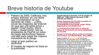 Breve historia de Youtube
   Febrero de 2005, California, tres      Google adquiere YouTube, el 8 de octubre de
                                            2006, por 1.200 millones de euros (1.650
    amigos disfrutan en una fiesta          millones de dólares)
    que inmortalizaron en sus
    cámaras de vídeo… ¿cómo                Ambas empresas han firmado acuerdos con
                                            los principales distribuidores
    enviar las imágenes por Internet        cinematográficos para poder colgar vídeos
    sin que sea una tarea ardua y           legalmente en sus plataformas
    esada? Chad Hurley, Steve              La incertidumbre legal sobre la oferta de
    Chen y Jawed Karim, tres ex             vídeos de YouTube es una de las debilidades
    empleados de PayPal (un sitios          del acuerdo
    de pagos electrónicos) Idearon         Google ha firmado alianza, hasta el momento
                                            de la compra, con Warner Music, Sony BMG,..
    una web para colgar los mejores
    momentos de la juerga                  Según explica el blog oficial de YouTube,
                                            actualmente se consultan dos mil millones de
   Llegó al gran público en                vídeos al día y los internautas permanecen una
    diciembre                               media de 15 minutos en el portal. Lo que empezó
                                            siendo una plataforma para que los internautas
   El modelo de negocio se basa en         publicaran sus vídeos se ha convertido en una
                                            herramientas de promoción comercial,
    la publicidad                           mercadotecnia viral y se ha abierto a fórmulas de
                                            negocio, por la vía de la publicidad asociada a los
                                            vídeos, que en un futuro próximo ampliará. El
                                            70% del tráfico procede de fuera de Estados
 