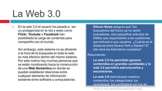 La Web 3.0
   En la web 2.0 el usuario ha pasado a ser        Silicon News asegura que "los
    un protagonista en la red y webs como            buscadores del futuro ya no serán
    Flickr, Youtube o Facebook han                   buscadores, sino pequeños oráculos de
    posibilitado la carga de contenido para          Delfos que responderán a las cuestiones
    compartirlo con el mundo.                        que torturan a sus usuarios. ¿Cuánta es la
                                                     distancia entre Nueva York y Alaska? El
    Sin embargo, este sistema no es eficiente        site dará los kilómetros completos".
    a la hora de la búsqueda en toda la web;
                                                 Resumiendo:
    es más efectivo dentro del mismo sistema.
    Por este motivo hay muchas personas que         La web 2.0 ha permitido generar
    se están movilizando hacia la construcción       contenidos en grandes cantidades y la
    de una Web Semántica en donde se                 web 3.0 permitirá estructurarlos y
    puedan establecer relaciones entre               encontrarlos.
    cualquier elemento de información               La web 3.0 estructurará nuestros
    existente entre software y computadoras.         contenidos, los categorizará, los
                                                     centralizará, los contrastará con los de
                                                     otros y nos permitirá descubrir más
 