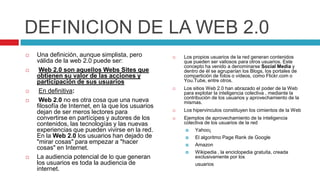 DEFINICION DE LA WEB 2.0
   Una definición, aunque simplista, pero             Los propios usuarios de la red generan contenidos
    válida de la web 2.0 puede ser:                     que pueden ser valiosos para otros usuarios. Este
                                                        concepto ha venido a denominarse Social Media y
    Web 2.0 son aquellos Webs Sites que                dentro de él se agruparían los Blogs, los portales de
    obtienen su valor de las acciones y                 compartición de fotos o vídeos, como Flickr.com o
    participación de sus usuarios                       You.Tube, entre otros.
                                                       Los sitios Web 2.0 han abrazado el poder de la Web
    En definitiva:                                     para explotar la inteligencia colectiva , mediante la
                                                        contribución de los usuarios y aprovechamiento de la
    Web 2.0 no es otra cosa que una nueva              mismas.
    filosofía de Internet, en la que los usuarios
    dejan de ser meros lectores para                   Los hipervinculos constituyen los cimientos de la Web
    convertirse en partícipes y autores de los         Ejemplos de aprovechamiento de la inteligencia
    contenidos, las tecnologías y las nuevas            colectiva de los usuarios de la red
    experiencias que pueden vivirse en la red.              Yahoo¡
    En la Web 2.0 los usuarios han dejado de                El algoritmo Page Rank de Google
    "mirar cosas" para empezar a "hacer                     Amazon
    cosas" en Internet.
                                                            Wikipedia , la enciclopedia gratuita, creada
   La audiencia potencial de lo que generan                 exclusivamente por los
    los usuarios es toda la audiencia de                     usuarios
    internet.
 