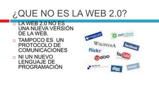 ¿QUE NO ES LA WEB 2.0?
   LA WEB 2.0 NO ES
    UNA NUEVA VERSIÓN
    DE LA WEB.
   TAMPOCO ES UN
    PROTOCOLO DE
    COMUNICACIONES
   NI UN NUEVO
    LENGUAJE DE
    PROGRAMACIÓN
 
