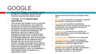 GOOGLE
   Según Tim O'Reilly, un auténtico experto
    en web 2.0, GOOGLE es uno de sus
    máximos exponentes debido a que:                Algunos de los servicios que Google ofrece
                                                     son:
   Google es una base de datos                    Blogger es un servicio muy popular y gratuito
    especializada.                                   de creación y publicación de blogs.
   El servicio de Google no es un servidor        Froogle es un buscador de productos.
    (aunque es ofrecido por una colección            Utilizado para buscar el precio más barato de
    masiva de servidores de Internet) ni un          un producto y la comparativa de estos en
    navegador (aunque es experimentado por           diferentes tiendas online.
    el usuario a través del navegador). Ni
    siquiera su servicio insignia, el de            Google Alerts te permite ser avisado por
    búsqueda, almacena el contenido que              correo electrónico acerca de búsquedas y/o
                                                     textos particulares.
    permite encontrar a los usuarios. Como
    una llamada telefónica, que no tiene lugar      Google Answers responde a tus preguntas.
    en los teléfonos de los extremos de la          Google Blog Search motor de búsqueda
    llamada sino en la red que hay entre             orientado a la búsqueda en blogs/bitácoras
    medias, Google tiene lugar en el espacio         excluyendo el resto de páginas web.
    que se encuentra entre el navegador y el
    motor de búsqueda y el servidor de              Google Bookmarks es un servicio que
    contenido destino, como un habilitador o         permite a los usuarios guardar marcadores o
                                                     favoritos con el título y las etiquetas
    intermediario entre el usuario y su              deseadas, es decir, un del.icio.us "
    experiencia online
 