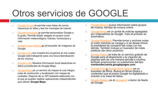 Otros servicios de GOOGLE
   Google Groups te permite crear listas de correo,           Google Música busca información sobre grupos
    interactuar en ellas y leer los mensajes de Usenet.         de música, tiendas de música online.
   Google Homepage te permite personalizar Google a           Google News es un portal de noticias agregadas
                                                                por ordenadores de Google. Todo el proceso es
    tú gusto. Permite añadir widgets al usuario como            automático.
    información meteorológica, noticias, horóscopos y
    más.                                                       Google Notebook: Permite tomar y archivar notas
                                                                al vuelo mientras se navega y si se desea ofrece
   Google Image Search es el buscador de imágenes de           la posibilidad de compartir las notas con los
    Google.                                                     demás. También incluye un buscador de notas
                                                                públicas (de otros usuarios).
   Google Labs nos muestra los proyectos en los cuales
    Google está trabajando para una futura liberalización
                                                               Google Pages se trata de un servicio gratuito de
                                                                Google para el alojamiento y la creación de
    de los mismos.                                              páginas web de una manera sencilla e intuitiva,
   Google Local Muestra información local basándose en         también proprocionan un subdominio del tipo:
                                                                nombredecuenta.googlepages.com.
    datos procedentes de Google Maps.
                                                               Google Print o Google Book Search es un
   Google Maps es un servicio de mapeo el cual integra         buscador de libros. Busca en libros (titulos y
    rutas de conducción y localización con mapas de             contenido) que el propio Google ha digitalizado e
    ciudades. Dispone de un API bastante elaborado con          incluido a su base de datos.
    el que se pueden realizar aplicaciones independientes
                                                               Google Reader es el agregador o lector de feeds
    que utilicen Google Maps.                                   de Google.
 