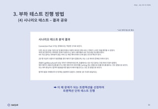 30
IMQA _ 성능 진단 및 컨설팅
* A사 부하 테스트 예시
시나리오 테스트 분석 결과
Connection Pool 수치는 현재로서는 적당한 수치로 보인다.
다만, 테스트 당일 기준으로 첫 페이지에서 다량의 쿼리로 인해 서비스 전체가 느려진 것을 확인할 수 있었다.
최대 3만 명까지는 대부분은 문제가 없었으나, 일부 사용자들이 4초 이상 응답 속도를 보였다.
4초 이상 걸리는 대부분의 응답 서비스는 메인 페이지에서 오래 걸린 것으로 확인이 된다.
2만 명 이상의 사용자가 방문했을 경우 에러가 많이 잡혔으며, 이는 느린 쿼리의 문제로 추측이 된다.
호출과 /getRecruitList의 성능 저하가 대부분이었으며, 호출에서는 4초 이상 걸리는 단일 쿼리가 많이 잡혔다.
메인 페이지 호출 빈도를 줄이거나 메인 페이지의 데이터를 Caching 하는 방법으로 호출 빈도를 줄이는 것도 방법으로 보인다.
또는 쿼리 튜닝이나 합격자 발표를 위한 별도의 페이지를 만드는 것도 한 방법으로 보인다.
합격자 발표 자체에서의 큰 문제는 발생하지 않았다. (대부분 3초 이내의 응답속도)
➡ 이 때 문제가 되는 트랜잭션을 선정하여
트랜잭션 단위 테스트 진행
3. 부하 테스트 진행 방법
(4) 시나리오 테스트 ‒ 결과 공유
 