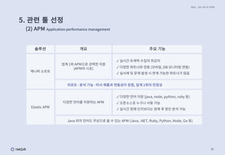 38
IMQA _ 성능 진단 및 컨설팅
5. 관련 툴 선정
(2) APM Application performance management
솔루션 개요 주요 기능
제니퍼 소프트
업계 1위 APM으로 강력한 지원
(APM의 시초)
✓ 실시간 트래픽 수집의 최강자
✓ 다양한 파트너와 연동 (모바일, DB 모니터링 연동)
✓ 실사례 및 문제 발생 시 연계 가능한 파트너가 많음
리포트 ∙ 분석 기능 ∙ 타사 제품과 연동성이 장점, 업계 1위의 안정성
Elastic APM
다양한 언어를 지원하는 APM
✓ 다양한 언어 지원 (java, node, python, ruby 등)
✓ 오픈소스로 누구나 사용 가능
✓ 실시간 장애 인지보다는 장애 후 원인 분석 가능
Java 외의 언어도 무상으로 쓸 수 있는 APM (Java, .NET, Ruby, Python, Node, Go 등)
 