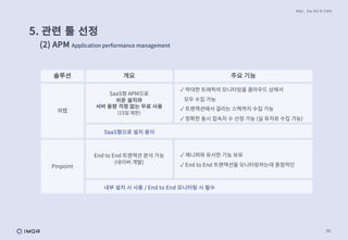 39
IMQA _ 성능 진단 및 컨설팅
5. 관련 툴 선정
(2) APM Application performance management
솔루션 개요 주요 기능
와탭
SaaS형 APM으로
쉬운 설치와
서버 용량 걱정 없는 무료 사용
(15일 제한)
✓ 막대한 트래픽의 모니터링을 클라우드 상에서
모두 수집 가능
✓ 트랜잭션에서 걸리는 스택까지 수집 가능
✓ 정확한 동시 접속자 수 산정 가능 (실 유저로 수집 가능)
SaaS형으로 설치 용이
Pinpoint
End to End 트랜잭션 분석 가능
(네이버 개발)
✓ 제니퍼와 유사한 기능 보유
✓ End to End 트랜잭션을 모니터링하는데 중점적인
내부 설치 시 사용 / End to End 모니터링 시 필수
 