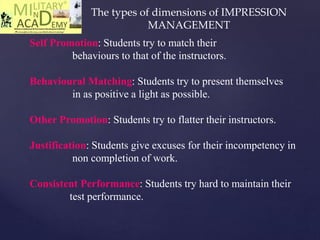 Self Promotion: Students try to match their
behaviours to that of the instructors.
Behavioural Matching: Students try to present themselves
in as positive a light as possible.
Other Promotion: Students try to flatter their instructors.
Justification: Students give excuses for their incompetency in
non completion of work.
Consistent Performance: Students try hard to maintain their
test performance.
The types of dimensions of IMPRESSION
MANAGEMENT
 