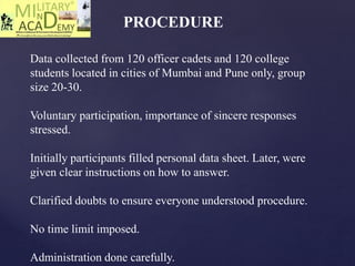 PROCEDURE
Data collected from 120 officer cadets and 120 college
students located in cities of Mumbai and Pune only, group
size 20-30.
Voluntary participation, importance of sincere responses
stressed.
Initially participants filled personal data sheet. Later, were
given clear instructions on how to answer.
Clarified doubts to ensure everyone understood procedure.
No time limit imposed.
Administration done carefully.
 