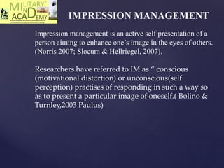 IMPRESSION MANAGEMENT
Impression management is an active self presentation of a
person aiming to enhance one’s image in the eyes of others.
(Norris 2007; Slocum & Hellriegel, 2007).
Researchers have referred to IM as “ conscious
(motivational distortion) or unconscious(self
perception) practises of responding in such a way so
as to present a particular image of oneself.( Bolino &
Turnley,2003 Paulus)
 