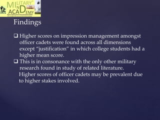 Findings
 Higher scores on impression management amongst
officer cadets were found across all dimensions
except “justification” in which college students had a
higher mean score.
 This is in consonance with the only other military
research found in study of related literature.
Higher scores of officer cadets may be prevalent due
to higher stakes involved.
 