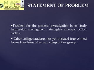 STATEMENT OF PROBLEM
•Problem for the present investigation is to study
impression management strategies amongst officer
cadets.
• Other college students not yet initiated into Armed
forces have been taken as a comparative group.
 