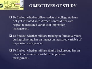 OBJECTIVES OF STUDY
 To find out whether officer cadets or college students
not yet initiated into Armed forces differ with
respect to measured variable of impression
management.
 To find out whether military training in formative years
during schooling has an impact on measured variable of
impression management.
 To find out whether military family background has an
impact on measured variable of impression
management.
 