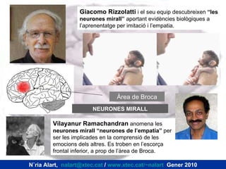 Giacomo Rizzolatti  i el seu equip descubreixen  “les neurones mirall”  aportant evidències biològiques a l’aprenentatge per imitació i l’empatia. Vilayanur Ramachandran  anomena les  neurones mirall “neurones de l’empatia”  per ser les implicades en la comprensió de les emocions dels altres. Es troben en l’escorça frontal inferior, a prop de l’àrea de Broca. Àrea de Broca NEURONES MIRALL Núria Alart,  [email_address]  /  www.xtec.cat/~nalart   Gener 2010 