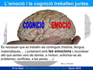 COGNICIÓ EMOCIÓ És necessari que es treballin els continguts (història, llengua, matemàtiques,….) juntament amb  les emocions  ( reconèixer allò que senten vers als demés, a l’entorn, enfrontar-se als problemes, conflictes, a les penes, …)  L’emoció i la cognició treballen juntes Núria Alart,  [email_address]  /  www.xtec.cat/~nalart   Gener 2010 Ref. C. Timoneda  