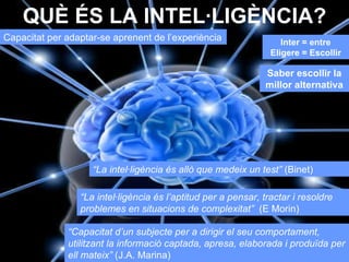 QUÈ ÉS LA INTEL·LIGÈNCIA? Capacitat per adaptar-se aprenent de l’experiència “ La intel·ligència és allò que medeix un test”  (Binet) “ La intel·ligència és l’aptitud per a pensar, tractar i resoldre problemes en situacions de complexitat”  (E Morin) “ Capacitat d’un subjecte per a dirigir el seu comportament, utilitzant la informació captada, apresa, elaborada i produïda per ell mateix”  (J.A. Marina) Inter = entre Eligere = Escollir Saber escollir la millor alternativa 