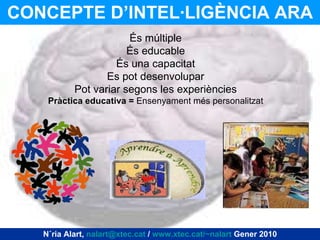 CONCEPTE D’INTEL·LIGÈNCIA ARA Núria Alart,  [email_address]  /  www.xtec.cat/~nalart  Gener 2010 És múltiple És educable És una capacitat Es pot desenvolupar Pot variar segons les experiències Pràctica educativa =  Ensenyament més personalitzat 