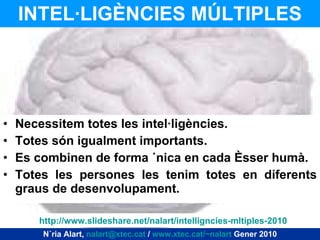 INTEL·LIGÈNCIES MÚLTIPLES Necessitem totes les intel·ligències. Totes són igualment importants. Es combinen de forma única en cada ésser humà. Totes les persones les tenim totes en diferents graus de desenvolupament. Núria Alart,  [email_address]  /  www.xtec.cat/~nalart  Gener 2010 http ://www.slideshare.net/nalart/intelligncies-mltiples-2010 